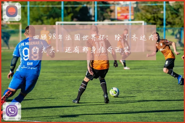 回顾98年法国世界杯：除了齐达内的光头，还有那身传奇西装