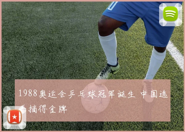 1988奥运会乒乓球冠军诞生 中国选手摘得金牌