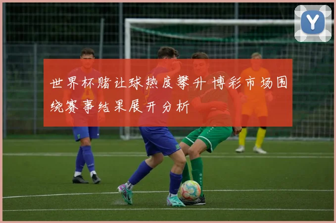 世界杯赌让球热度攀升 博彩市场围绕赛事结果展开分析