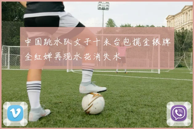 中国跳水队女子十米台包揽金银牌全红婵再现水花消失术