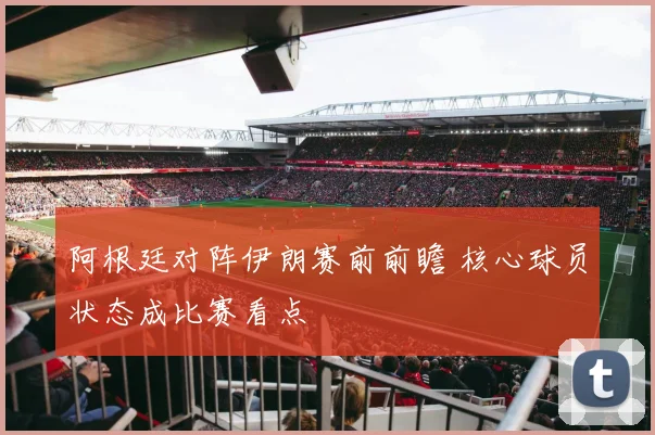 阿根廷对阵伊朗赛前前瞻 核心球员状态成比赛看点