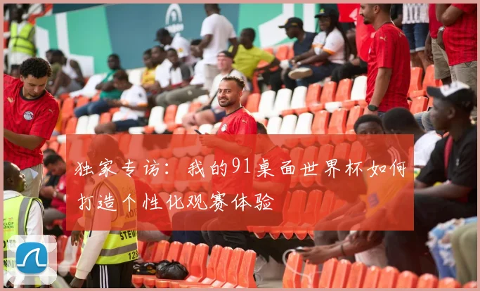 独家专访：我的91桌面世界杯如何打造个性化观赛体验