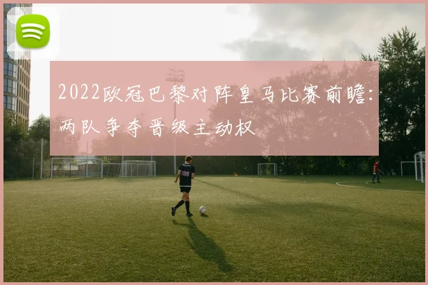 2022欧冠巴黎对阵皇马比赛前瞻:两队争夺晋级主动权