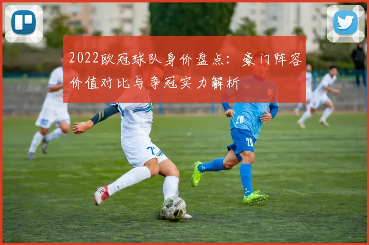 2022欧冠球队身价盘点：豪门阵容价值对比与争冠实力解析