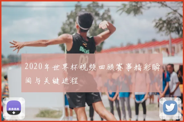 2020年世界杯视频回顾赛事精彩瞬间与关键进程
